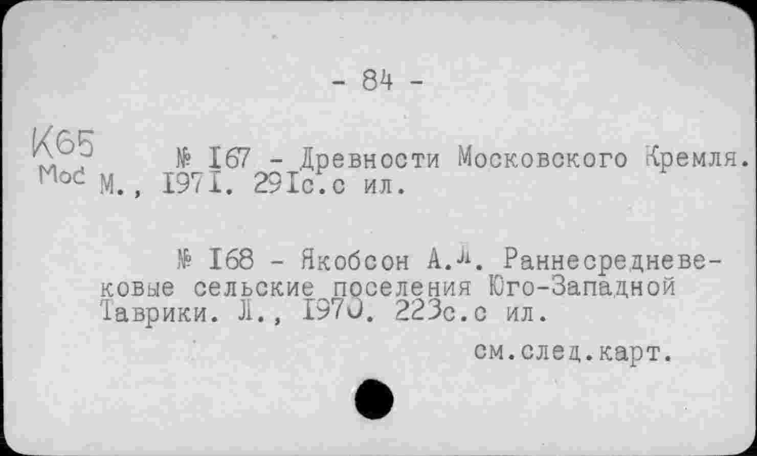 ﻿- 84 -
№ 167 - Древности Московского Кремля.
Moć М., 1971. 29ІС.С ил.
№ 168 - Якобсон А.4. Раннесредневековые сельские поселения Юго-Западной Таврики. Л., 1970. 223с.с ил.
см.след.карт.